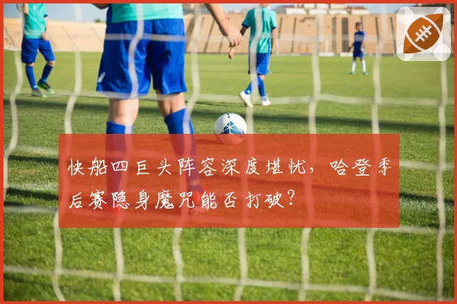 快船四巨头阵容深度堪忧，哈登季后赛隐身魔咒能否打破？