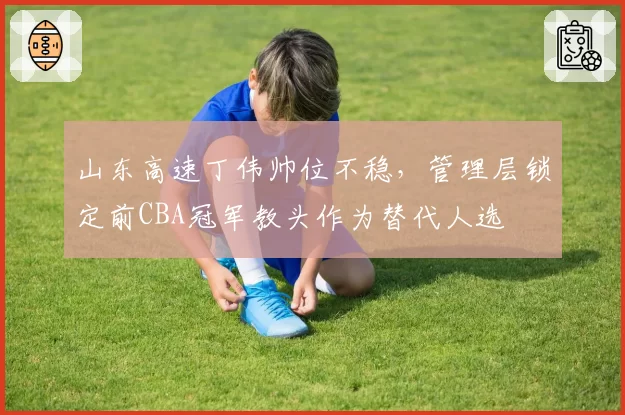 山东高速丁伟帅位不稳，管理层锁定前CBA冠军教头作为替代人选