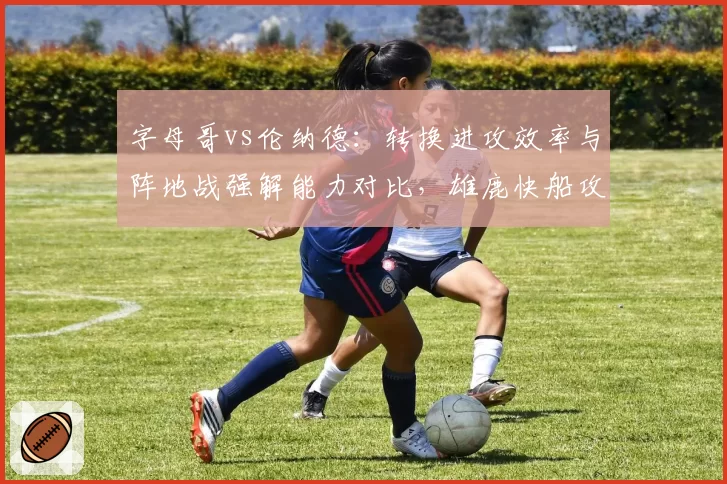 字母哥vs伦纳德：转换进攻效率与阵地战强解能力对比，雄鹿快船攻防逻辑分化