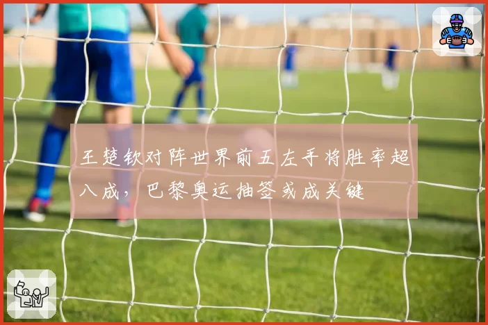 王楚钦对阵世界前五左手将胜率超八成,巴黎奥运抽签或成关键