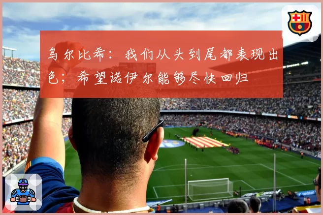 乌尔比希：我们从头到尾都表现出色；希望诺伊尔能够尽快回归