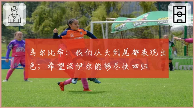 乌尔比希：我们从头到尾都表现出色；希望诺伊尔能够尽快回归
