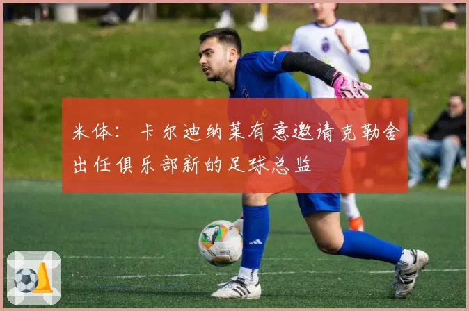 米体:卡尔迪纳莱有意邀请克勒舍出任俱乐部新的足球总监