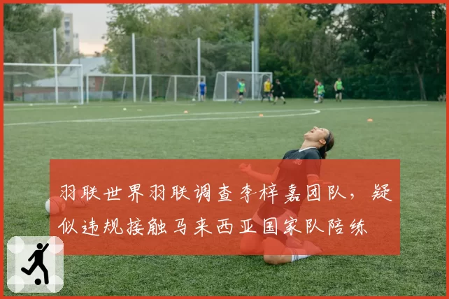 羽联世界羽联调查李梓嘉团队,疑似违规接触马来西亚国家队陪练