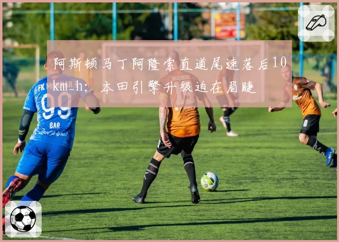 阿斯顿马丁阿隆索直道尾速落后10km_h:本田引擎升级迫在眉睫