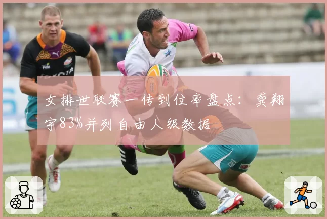 女排世联赛一传到位率盘点：龚翔宇83%并列自由人级数据