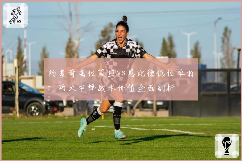 约基奇高位策应vs恩比德低位单打：两大中锋战术价值全面剖析