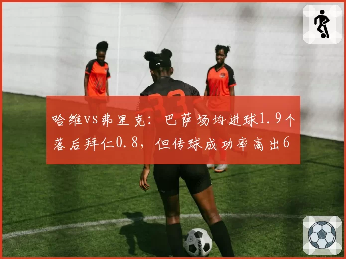 哈维vs弗里克：巴萨场均进球1.9个落后拜仁0.8，但传球成功率高出6%