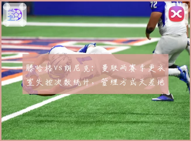 滕哈格vs朗尼克：曼联两赛季更衣室失控次数统计，管理方式天差地别