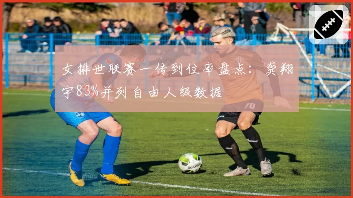 女排世联赛一传到位率盘点：龚翔宇83%并列自由人级数据