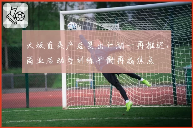 大坂直美产后复出计划一再推迟，商业活动与训练平衡再成焦点