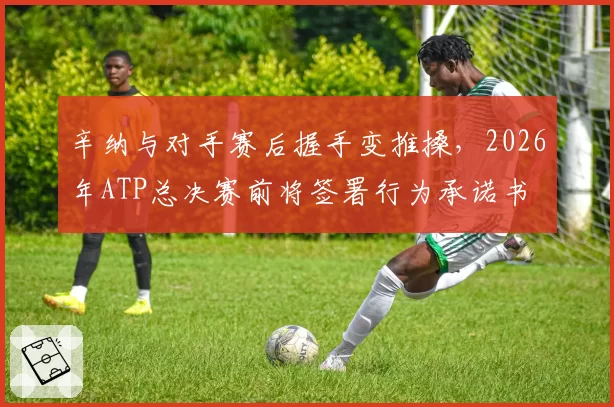 辛纳与对手赛后握手变推搡，2026年ATP总决赛前将签署行为承诺书