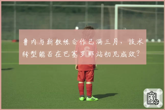 鲁内与新教练合作已满三月，技术转型能否在巴塞罗那站初见成效？