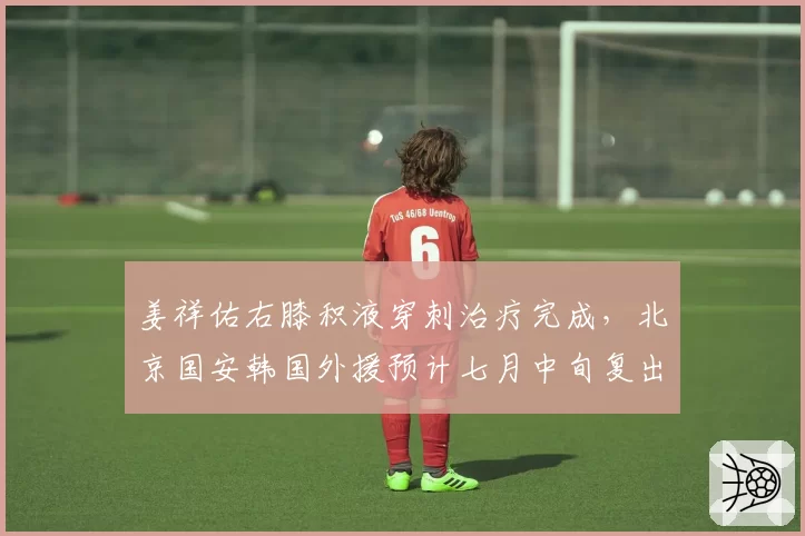 姜祥佑右膝积液穿刺治疗完成，北京国安韩国外援预计七月中旬复出