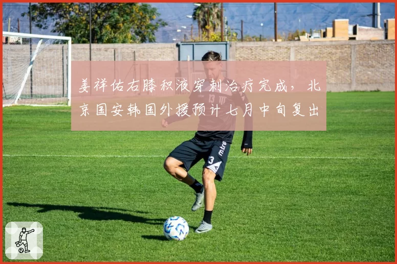 姜祥佑右膝积液穿刺治疗完成，北京国安韩国外援预计七月中旬复出
