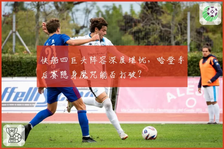 快船四巨头阵容深度堪忧,哈登季后赛隐身魔咒能否打破?