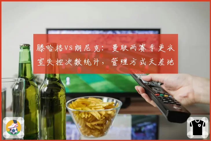 滕哈格vs朗尼克：曼联两赛季更衣室失控次数统计，管理方式天差地别