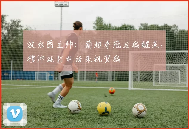 波尔图主帅：葡超夺冠后我醒来，穆帅就打电话来祝贺我