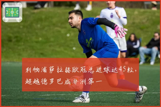 利物浦萨拉赫欧冠总进球达45粒,超越德罗巴成非洲第一