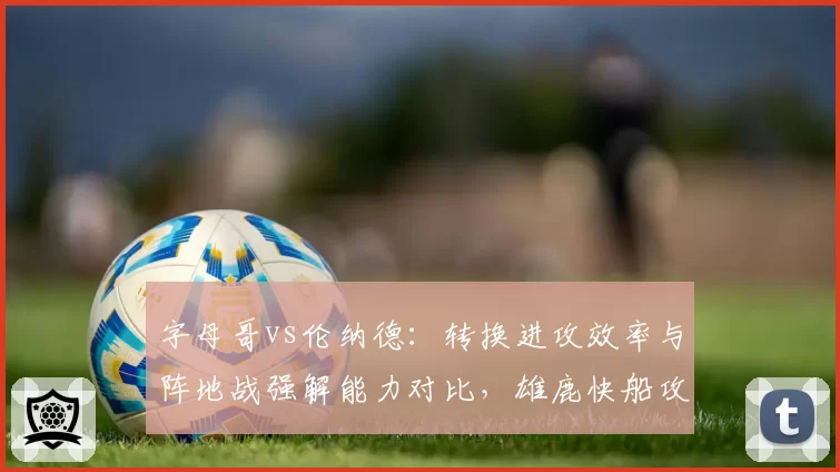 字母哥vs伦纳德：转换进攻效率与阵地战强解能力对比，雄鹿快船攻防逻辑分化