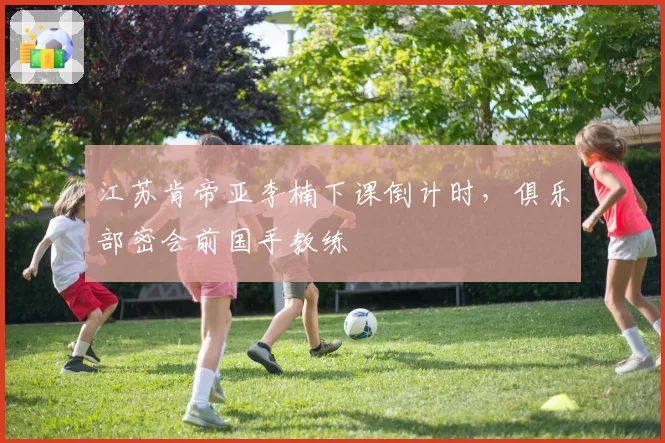 江苏肯帝亚李楠下课倒计时，俱乐部密会前国手教练