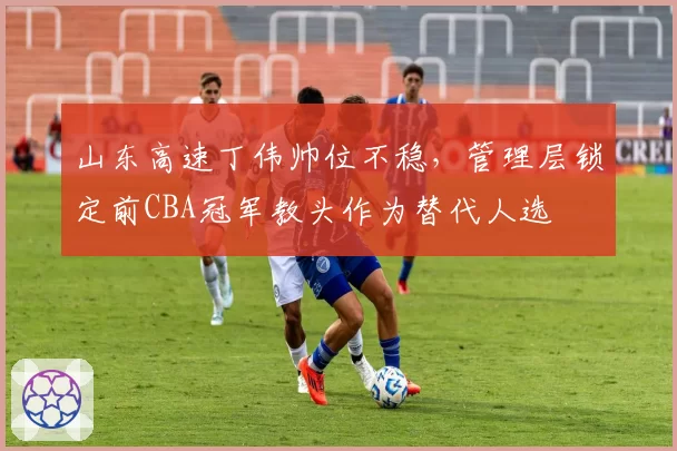 山东高速丁伟帅位不稳，管理层锁定前CBA冠军教头作为替代人选