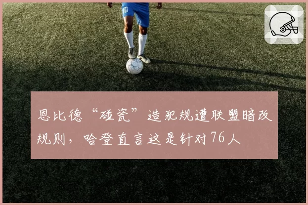恩比德“碰瓷”造犯规遭联盟暗改规则，哈登直言这是针对76人