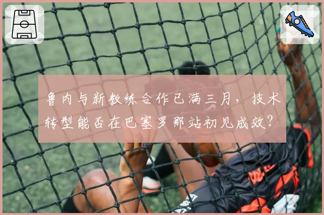 鲁内与新教练合作已满三月，技术转型能否在巴塞罗那站初见成效？