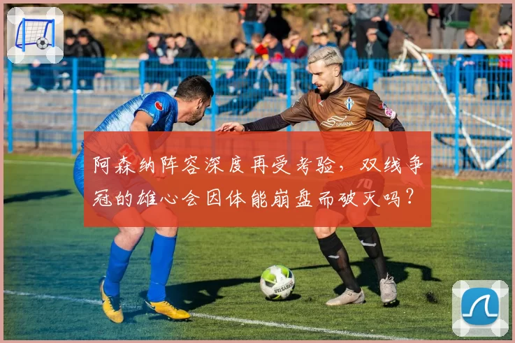 阿森纳阵容深度再受考验,双线争冠的雄心会因体能崩盘而破灭吗?