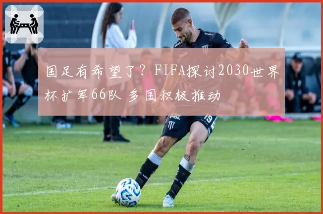 国足有希望了？FIFA探讨2030世界杯扩军66队 多国积极推动