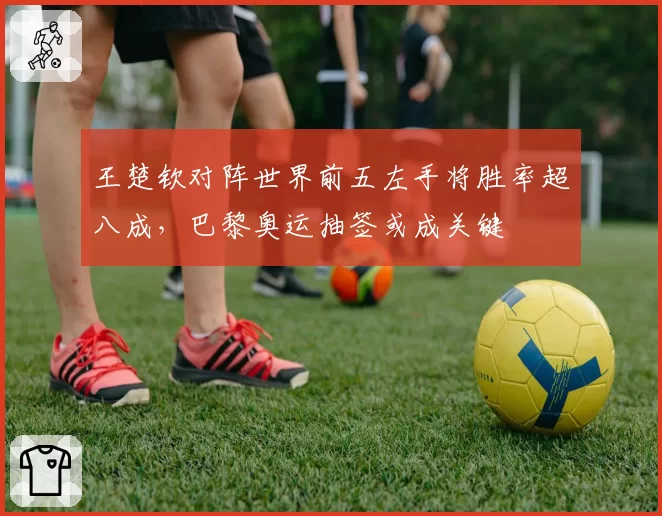 王楚钦对阵世界前五左手将胜率超八成,巴黎奥运抽签或成关键